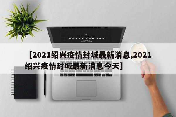 【2021绍兴疫情封城最新消息,2021绍兴疫情封城最新消息今天】