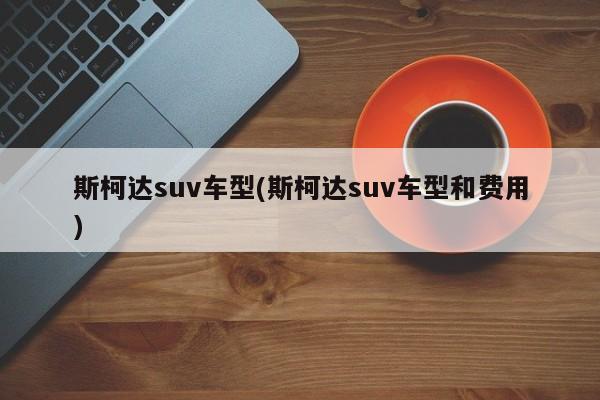 斯柯达suv车型(斯柯达suv车型和费用)