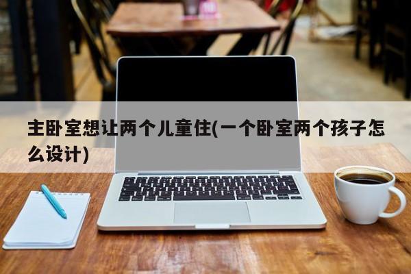 主卧室想让两个儿童住(一个卧室两个孩子怎么设计)