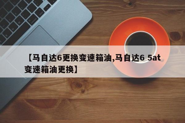 【马自达6更换变速箱油,马自达6 5at变速箱油更换】