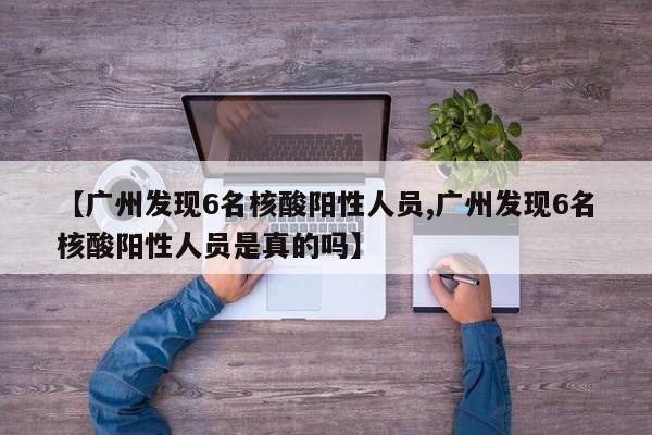 【广州发现6名核酸阳性人员,广州发现6名核酸阳性人员是真的吗】