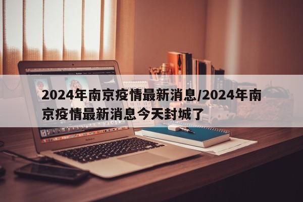 2024年南京疫情最新消息/2024年南京疫情最新消息今天封城了