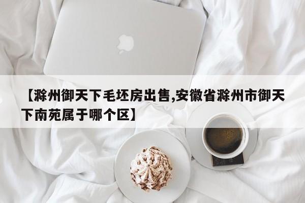 【滁州御天下毛坯房出售,安徽省滁州市御天下南苑属于哪个区】