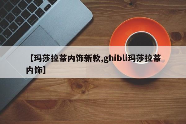【玛莎拉蒂内饰新款,ghibli玛莎拉蒂内饰】