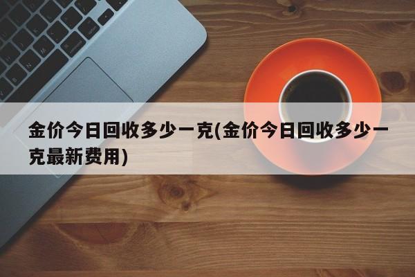 金价今日回收多少一克(金价今日回收多少一克最新费用)