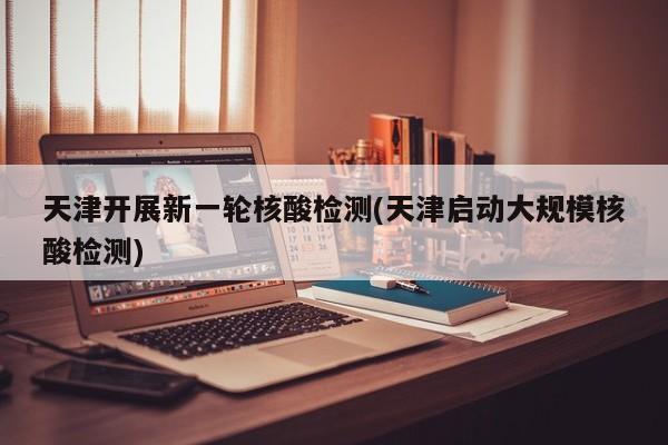 天津开展新一轮核酸检测(天津启动大规模核酸检测)
