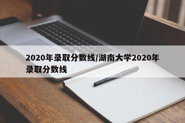 2020年录取分数线/湖南大学2020年录取分数线