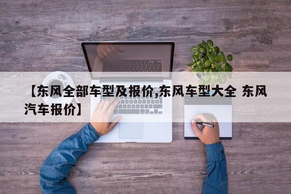 【东风全部车型及报价,东风车型大全 东风汽车报价】