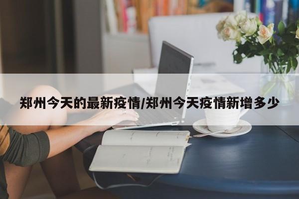 郑州今天的最新疫情/郑州今天疫情新增多少