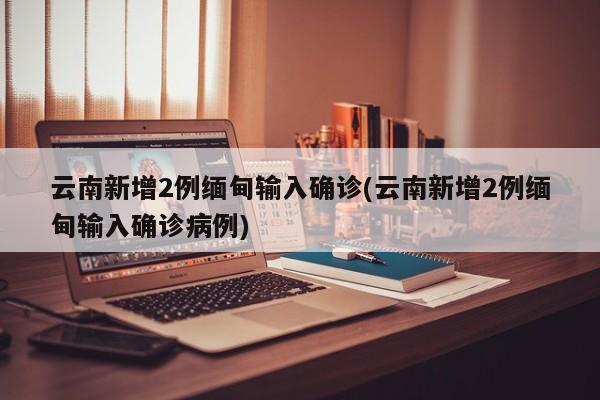 云南新增2例缅甸输入确诊(云南新增2例缅甸输入确诊病例)