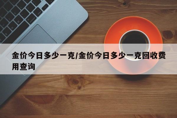 金价今日多少一克/金价今日多少一克回收费用查询