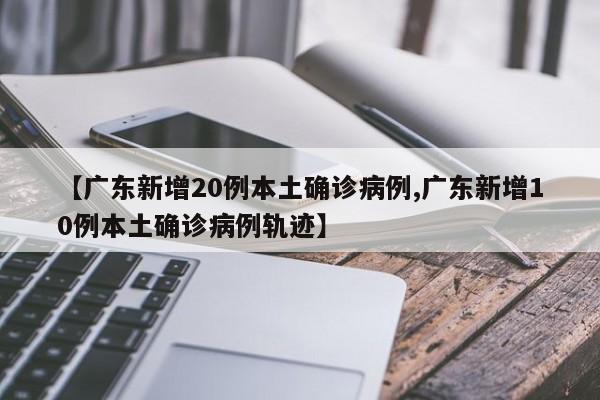 【广东新增20例本土确诊病例,广东新增10例本土确诊病例轨迹】