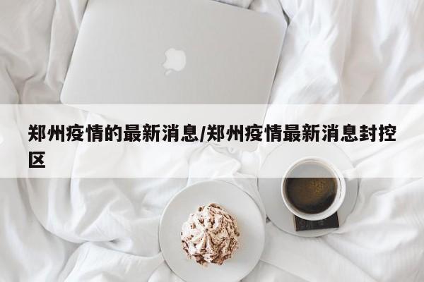 郑州疫情的最新消息/郑州疫情最新消息封控区