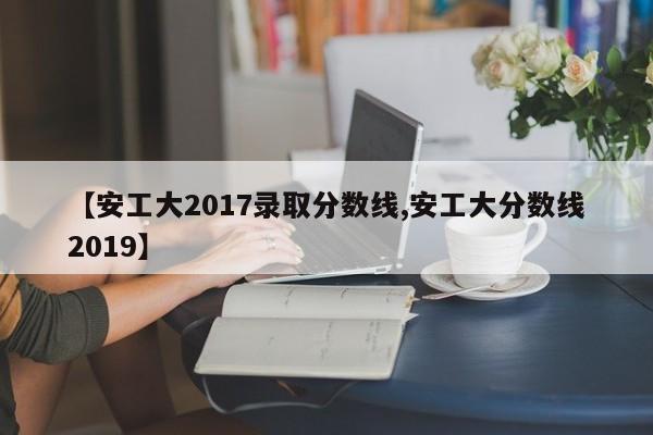 【安工大2017录取分数线,安工大分数线2019】