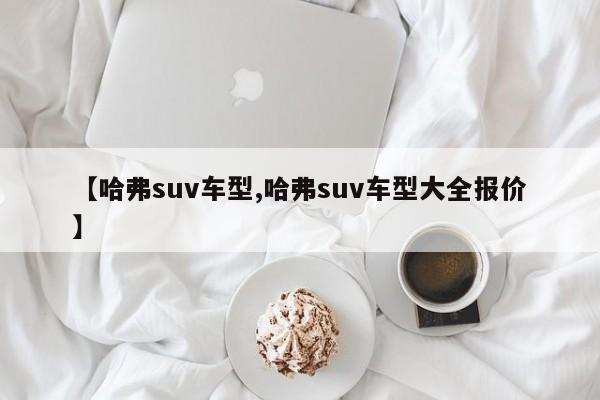 【哈弗suv车型,哈弗suv车型大全报价】