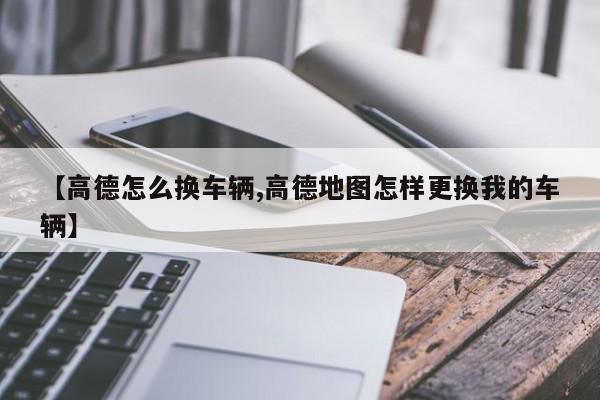 【高德怎么换车辆,高德地图怎样更换我的车辆】