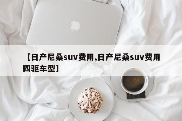 【日产尼桑suv费用,日产尼桑suv费用四驱车型】