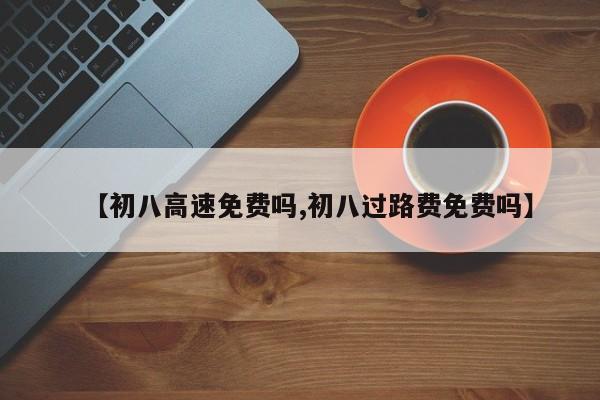 【初八高速免费吗,初八过路费免费吗】
