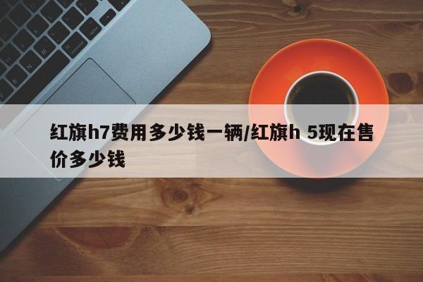 红旗h7费用多少钱一辆/红旗h 5现在售价多少钱