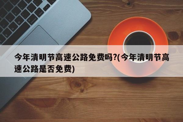 今年清明节高速公路免费吗?(今年清明节高速公路是否免费)