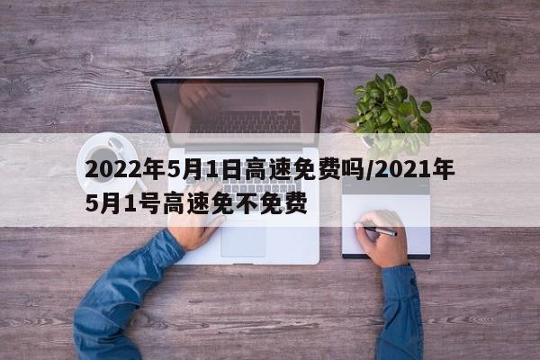 2022年5月1日高速免费吗/2021年5月1号高速免不免费
