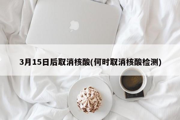 3月15日后取消核酸(何时取消核酸检测)
