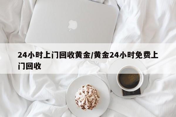 24小时上门回收黄金/黄金24小时免费上门回收