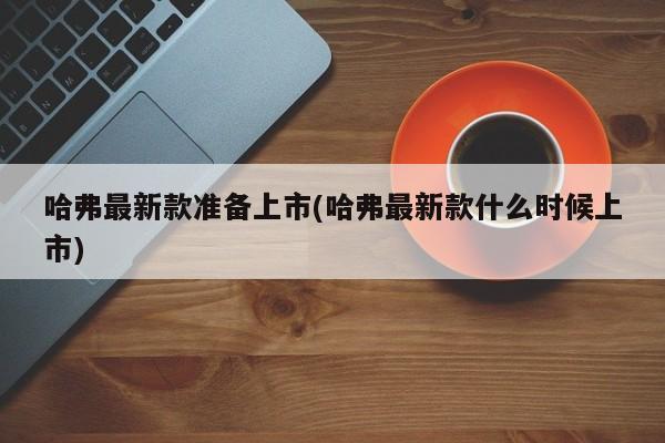 哈弗最新款准备上市(哈弗最新款什么时候上市)