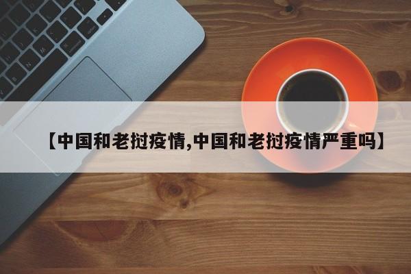 【中国和老挝疫情,中国和老挝疫情严重吗】