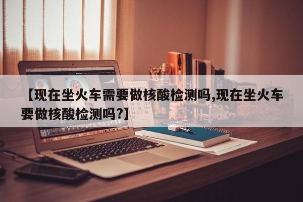 【现在坐火车需要做核酸检测吗,现在坐火车要做核酸检测吗?】
