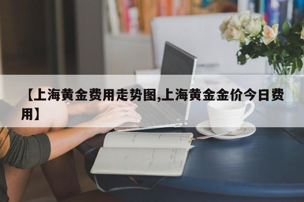 【上海黄金费用走势图,上海黄金金价今日费用】