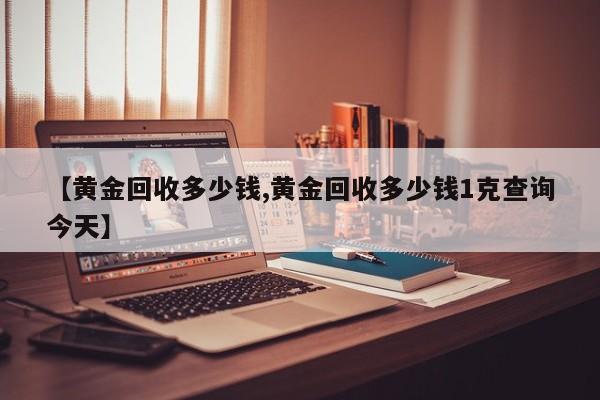【黄金回收多少钱,黄金回收多少钱1克查询今天】