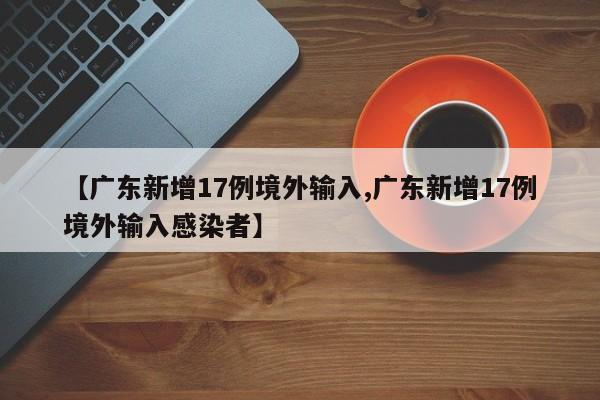 【广东新增17例境外输入,广东新增17例境外输入感染者】