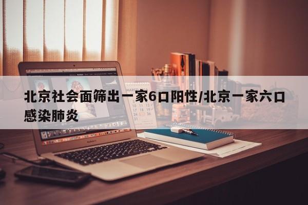 北京社会面筛出一家6口阳性/北京一家六口感染肺炎