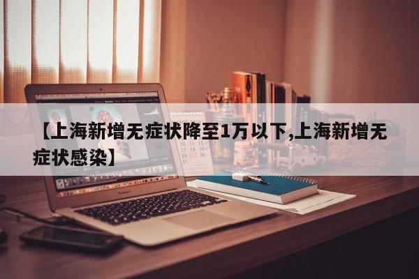 【上海新增无症状降至1万以下,上海新增无症状感染】