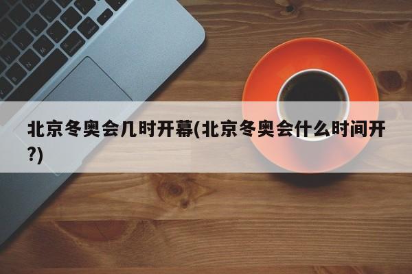 北京冬奥会几时开幕(北京冬奥会什么时间开?)