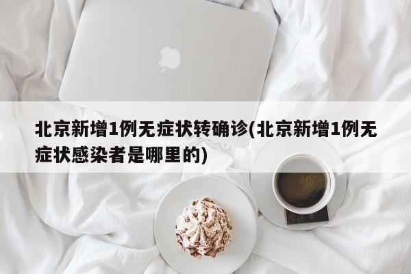 北京新增1例无症状转确诊(北京新增1例无症状感染者是哪里的)