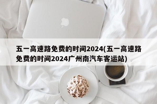 五一高速路免费的时间2024(五一高速路免费的时间2024广州南汽车客运站)