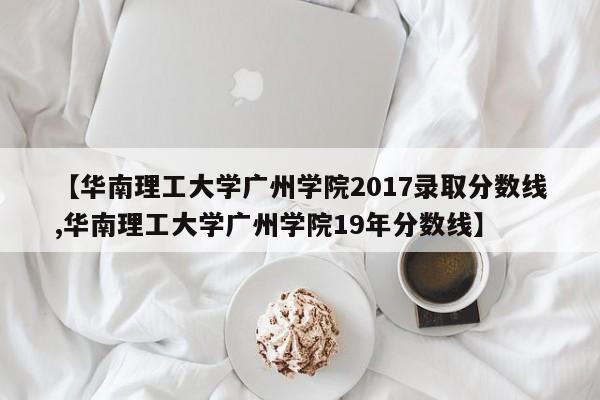 【华南理工大学广州学院2017录取分数线,华南理工大学广州学院19年分数线】
