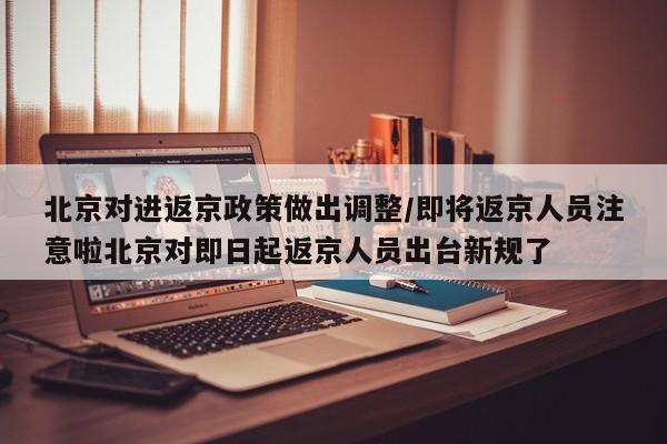 北京对进返京政策做出调整/即将返京人员注意啦北京对即日起返京人员出台新规了