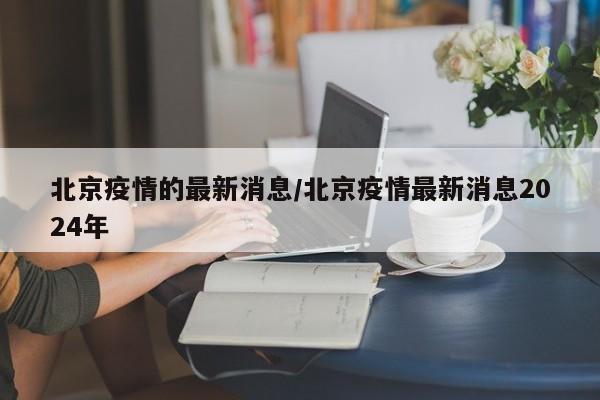 北京疫情的最新消息/北京疫情最新消息2024年