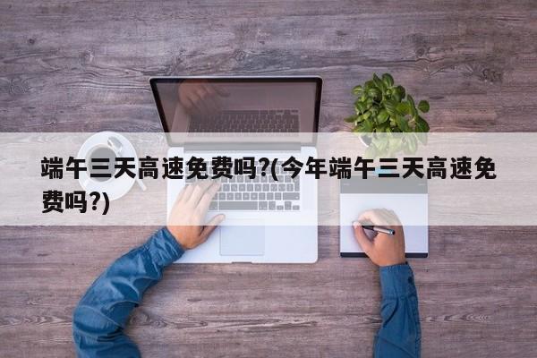 端午三天高速免费吗?(今年端午三天高速免费吗?)