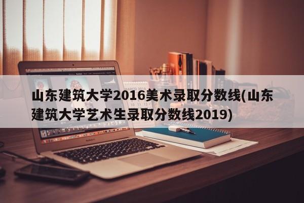 山东建筑大学2016美术录取分数线(山东建筑大学艺术生录取分数线2019)