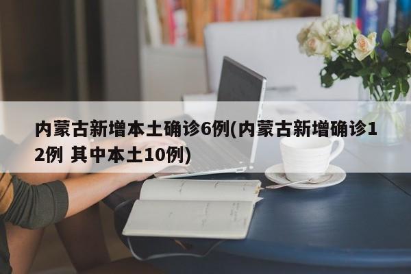 内蒙古新增本土确诊6例(内蒙古新增确诊12例 其中本土10例)