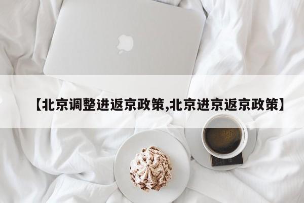 【北京调整进返京政策,北京进京返京政策】