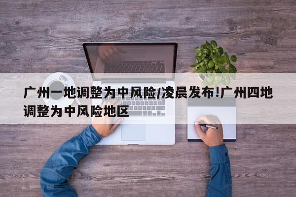 广州一地调整为中风险/凌晨发布!广州四地调整为中风险地区