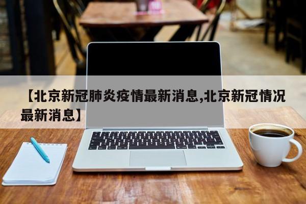 【北京新冠肺炎疫情最新消息,北京新冠情况最新消息】