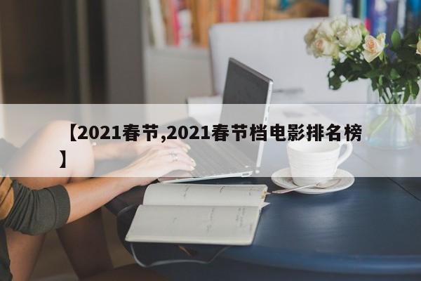 【2021春节,2021春节档电影排名榜】