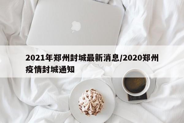 2021年郑州封城最新消息/2020郑州疫情封城通知
