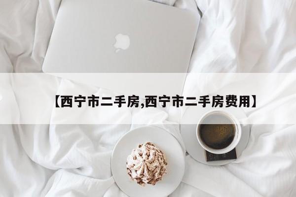 【西宁市二手房,西宁市二手房费用】